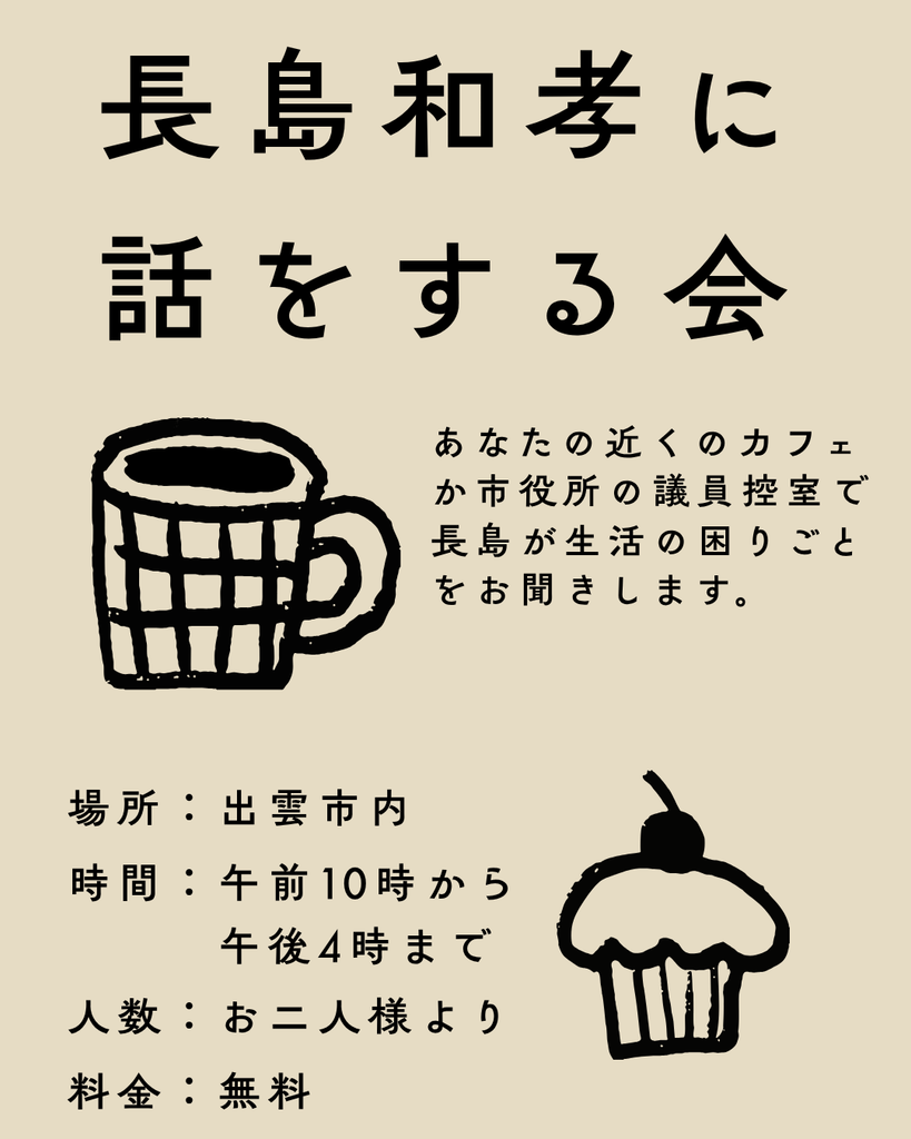 長島和孝に話をする会
あなたの近くのカフェか市役所の議員控室で長島が生活の困りごとをお聞きします。場所：出雲市内、時間：午前10時から午後4時まで、人数：お二人様より、料金：無料